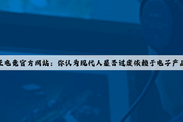 泛亚电竞官方网站：你认为现代人是否过度依赖于电子产品？